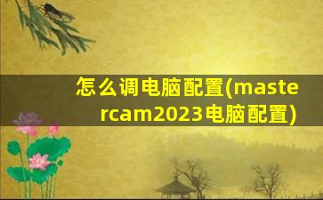 怎么调电脑配置(mastercam2023电脑配置)