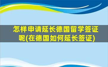 怎样申请延长德国留学签证呢(在德国如何延长签证)