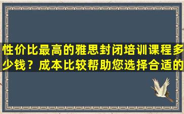 性价比最高的雅思封闭培训课程多少钱？成本比较帮助您选择合适的雅思封闭培训课程