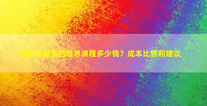 性价比最高的雅思课程多少钱？成本比较和建议