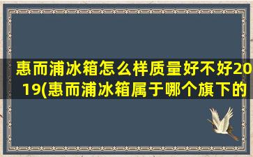 惠而浦冰箱怎么样质量好不好2019(惠而浦冰箱属于哪个旗下的品牌)