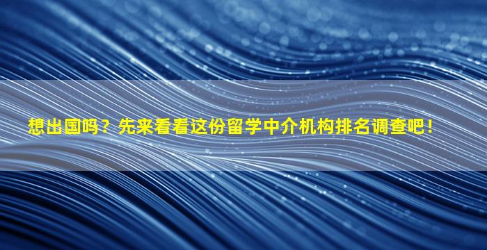 想出国吗？先来看看这份留学中介机构排名调查吧！