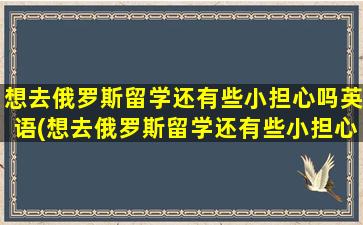 想去俄罗斯留学还有些小担心吗英语(想去俄罗斯留学还有些小担心吗)