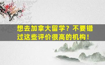 想去加拿大留学？不要错过这些评价很高的机构！