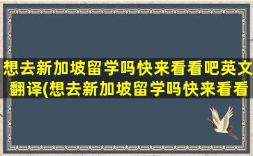 想去新加坡留学吗快来看看吧英文翻译(想去新加坡留学吗快来看看吧英语翻译)