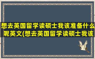 想去英国留学读硕士我该准备什么呢英文(想去英国留学读硕士我该准备什么呢知乎)