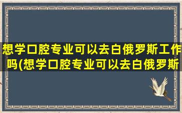 想学口腔专业可以去白俄罗斯工作吗(想学口腔专业可以去白俄罗斯吗)