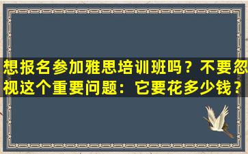 想报名参加雅思培训班吗？不要忽视这个重要问题：它要花多少钱？