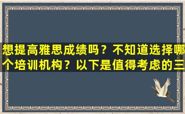 想提高雅思成绩吗？不知道选择哪个培训机构？以下是值得考虑的三个机构建议！