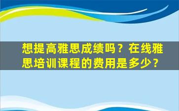 想提高雅思成绩吗？在线雅思培训课程的费用是多少？