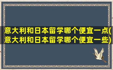 意大利和日本留学哪个便宜一点(意大利和日本留学哪个便宜一些)