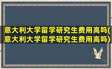 意大利大学留学研究生费用高吗(意大利大学留学研究生费用高吗)