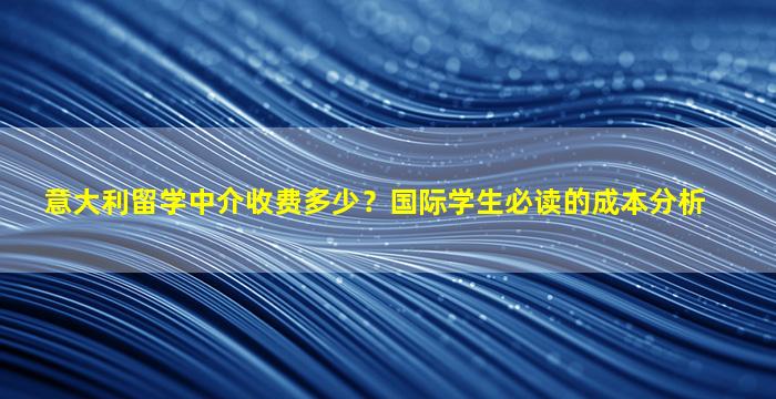 意大利留学中介收费多少？国际学生必读的成本分析