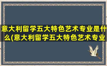 意大利留学五大特色艺术专业是什么(意大利留学五大特色艺术专业)