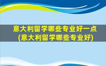 意大利留学哪些专业好一点(意大利留学哪些专业好)