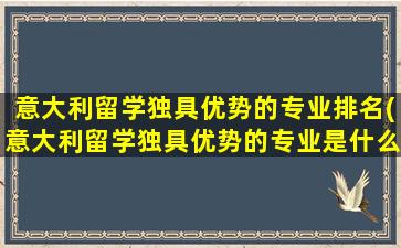 意大利留学独具优势的专业排名(意大利留学独具优势的专业是什么)