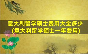 意大利留学硕士费用大全多少(意大利留学硕士一年费用)