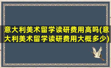 意大利美术留学读研费用高吗(意大利美术留学读研费用大概多少)