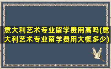 意大利艺术专业留学费用高吗(意大利艺术专业留学费用大概多少)