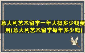 意大利艺术留学一年大概多少钱费用(意大利艺术留学每年多少钱)