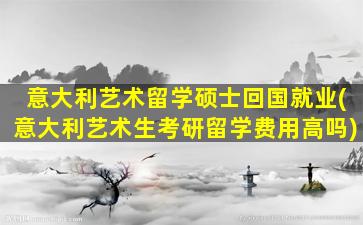 意大利艺术留学硕士回国就业(意大利艺术生考研留学费用高吗)