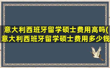 意大利西班牙留学硕士费用高吗(意大利西班牙留学硕士费用多少钱)