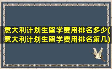 意大利计划生留学费用排名多少(意大利计划生留学费用排名第几)