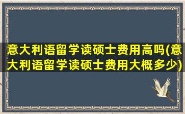 意大利语留学读硕士费用高吗(意大利语留学读硕士费用大概多少)