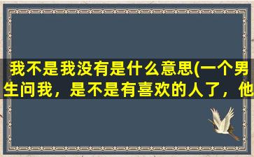 我不是我没有是什么意思(一个男生问我，是不是有喜欢的人了，他啥意思)