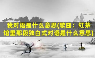 我对语是什么意思(歌曲：红茶馆里那段独白式对语是什么意思)