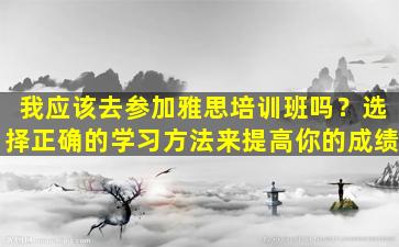 我应该去参加雅思培训班吗？选择正确的学习方法来提高你的成绩