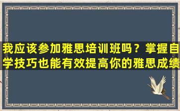 我应该参加雅思培训班吗？掌握自学技巧也能有效提高你的雅思成绩