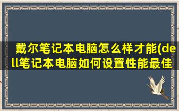 戴尔笔记本电脑怎么样才能(dell笔记本电脑如何设置性能最佳)