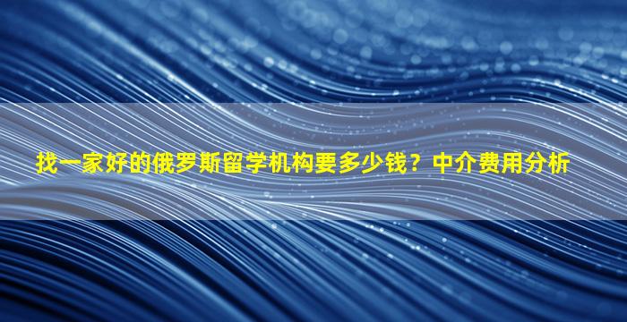 找一家好的俄罗斯留学机构要多少钱？中介费用分析