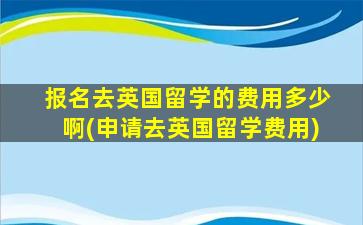 报名去英国留学的费用多少啊(申请去英国留学费用)