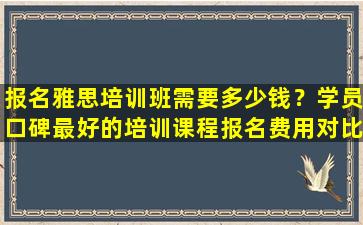 报名雅思培训班需要多少钱？学员口碑最好的培训课程报名费用对比！