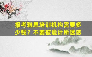 报考雅思培训机构需要多少钱？不要被诡计所迷惑