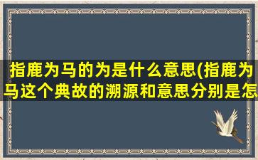 指鹿为马的为是什么意思(指鹿为马这个典故的溯源和意思分别是怎样的)