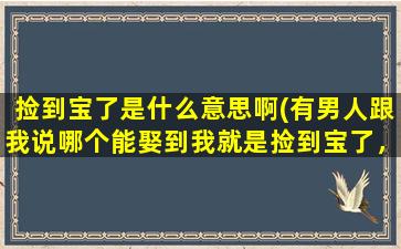 捡到宝了是什么意思啊(有男人跟我说哪个能娶到我就是捡到宝了，什么意思呢)