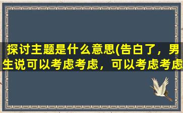 探讨主题是什么意思(告白了，男生说可以考虑考虑，可以考虑考虑是什么意思)