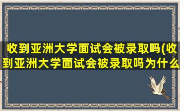 收到亚洲大学面试会被录取吗(收到亚洲大学面试会被录取吗为什么)