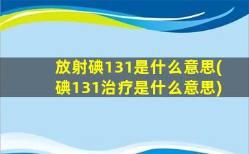 放射碘131是什么意思(碘131治疗是什么意思)