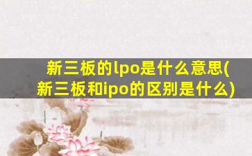 新三板的lpo是什么意思(新三板和ipo的区别是什么)