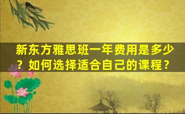 新东方雅思班一年费用是多少？如何选择适合自己的课程？