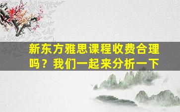 新东方雅思课程收费合理吗？我们一起来分析一下