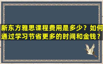 新东方雅思课程费用是多少？如何通过学习节省更多的时间和金钱？