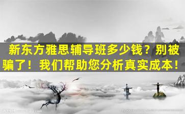 新东方雅思辅导班多少钱？别被骗了！我们帮助您分析真实成本！