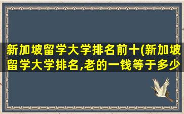 新加坡留学大学排名前十(新加坡留学大学排名,老的一钱等于多少克)