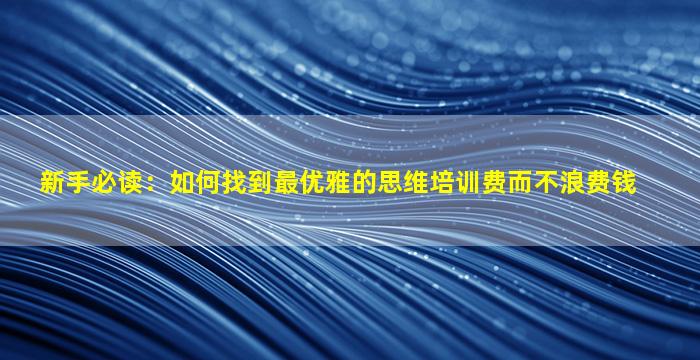 新手必读：如何找到最优雅的思维培训费而不浪费钱