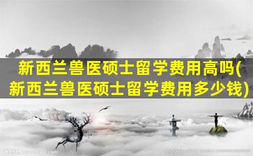 新西兰兽医硕士留学费用高吗(新西兰兽医硕士留学费用多少钱)